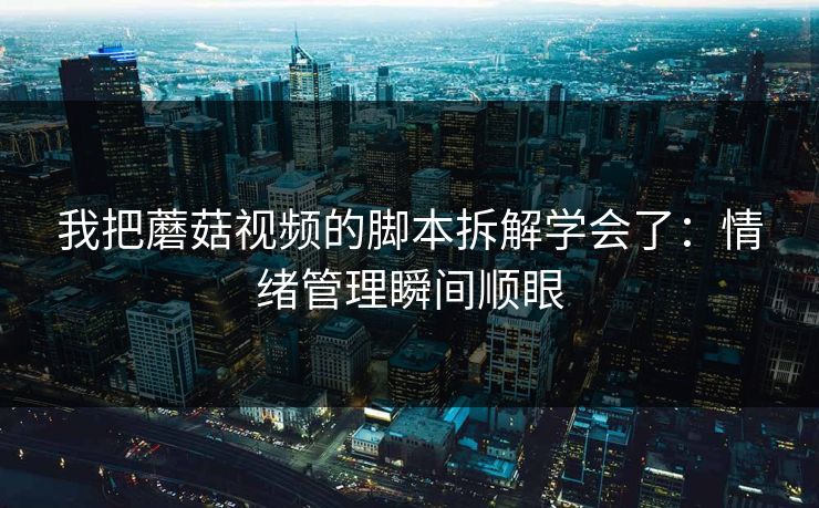 我把蘑菇视频的脚本拆解学会了:情绪管理瞬间顺眼 我把蘑菇视频的脚本拆解学会了:情绪管理瞬间顺眼