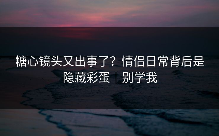 糖心镜头又出事了?情侣日常背后是隐藏彩蛋|别学我 糖心镜头又出事了?情侣日常背后是隐藏彩蛋|别学我