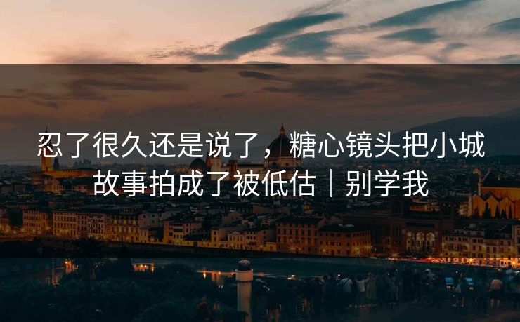 忍了很久还是说了，糖心镜头把小城故事拍成了被低估｜别学我