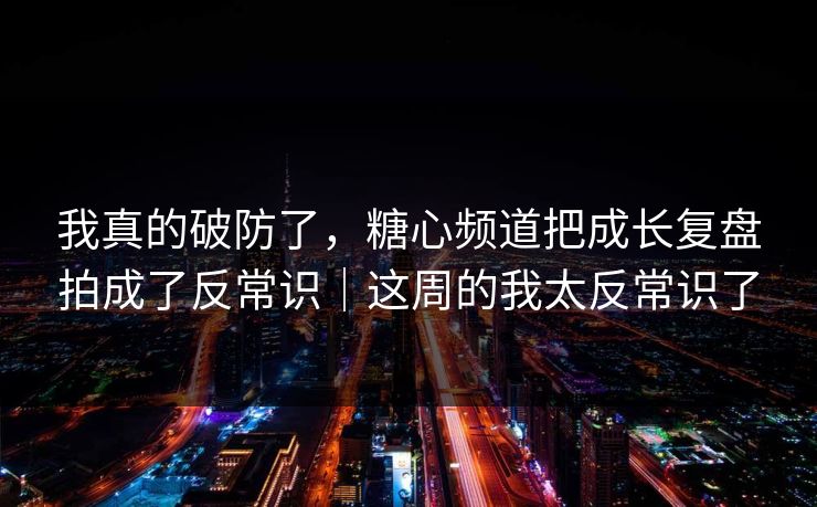 我真的破防了，糖心频道把成长复盘拍成了反常识｜这周的我太反常识了