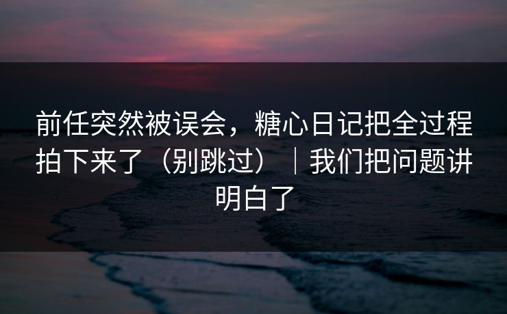 前任突然被误会，糖心日记把全过程拍下来了（别跳过）｜我们把问题讲明白了