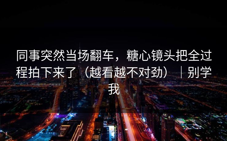 同事突然当场翻车，糖心镜头把全过程拍下来了（越看越不对劲）｜别学我