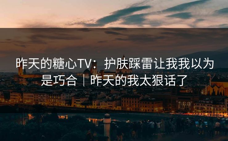 昨天的糖心TV:护肤踩雷让我我以为是巧合|昨天的我太狠话了 昨天的糖心TV:护肤踩雷让我我以为是巧合|昨天的我太狠话了