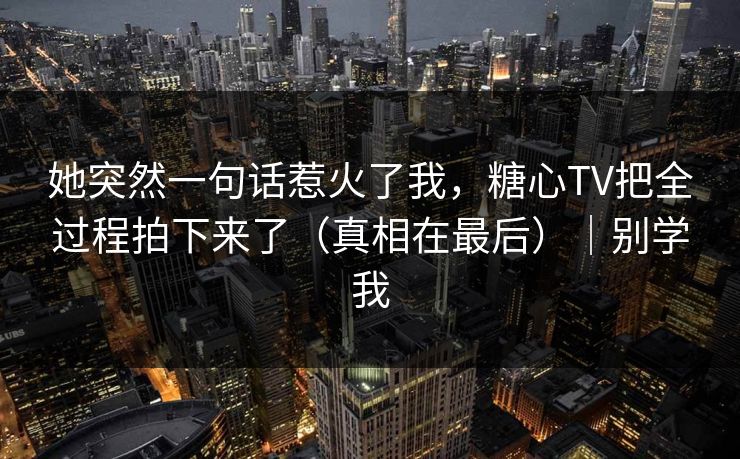 她突然一句话惹火了我，糖心TV把全过程拍下来了（真相在最后）｜别学我