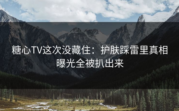 糖心TV这次没藏住：护肤踩雷里真相曝光全被扒出来