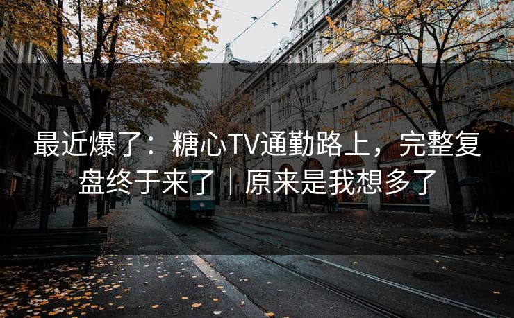 最近爆了:糖心TV通勤路上,完整复盘终于来了|原来是我想多了 最近爆了:糖心TV通勤路上,完整复盘终于来了|原来是我想多了