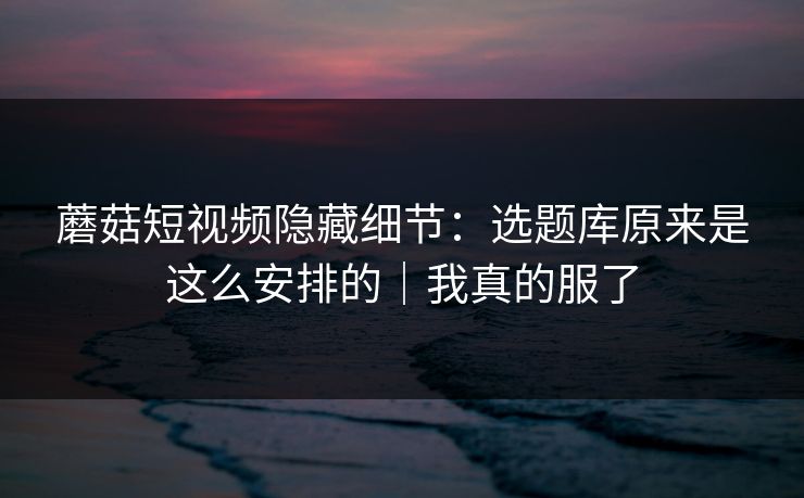 蘑菇短视频隐藏细节：选题库原来是这么安排的｜我真的服了