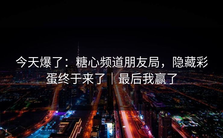 今天爆了：糖心频道朋友局，隐藏彩蛋终于来了｜最后我赢了