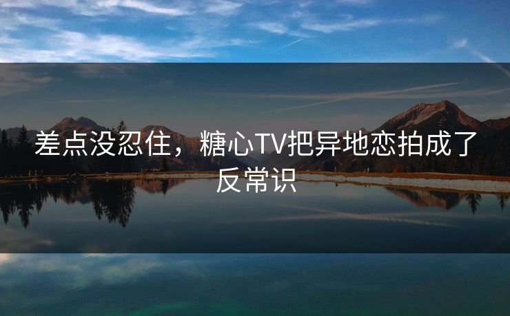 差点没忍住，糖心TV把异地恋拍成了反常识