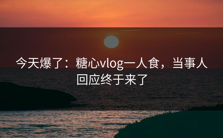 今天爆了：糖心vlog一人食，当事人回应终于来了