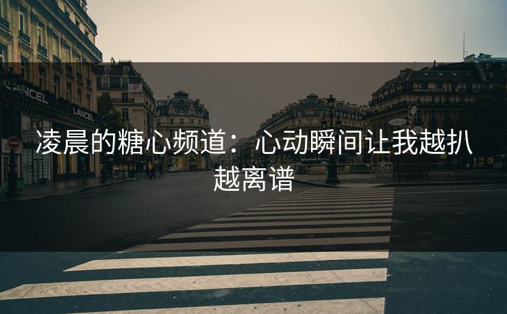 凌晨的糖心频道:心动瞬间让我越扒越离谱 凌晨的糖心频道:心动瞬间让我越扒越离谱
