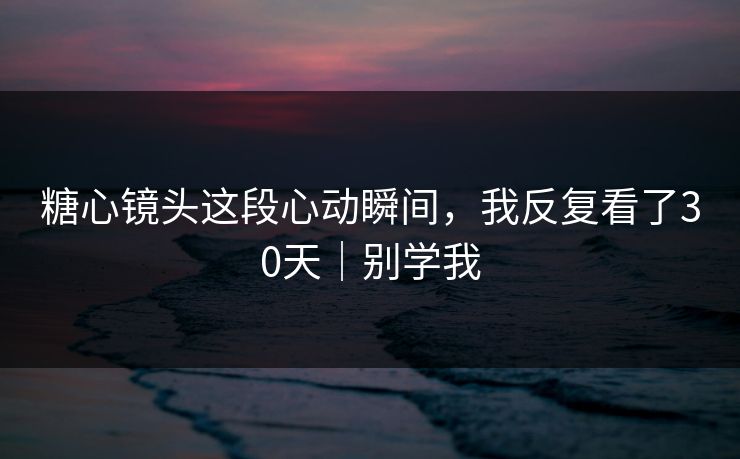 糖心镜头这段心动瞬间,我反复看了30天|别学我 糖心镜头这段心动瞬间,我反复看了30天|别学我