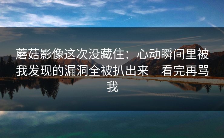 蘑菇影像这次没藏住：心动瞬间里被我发现的漏洞全被扒出来｜看完再骂我