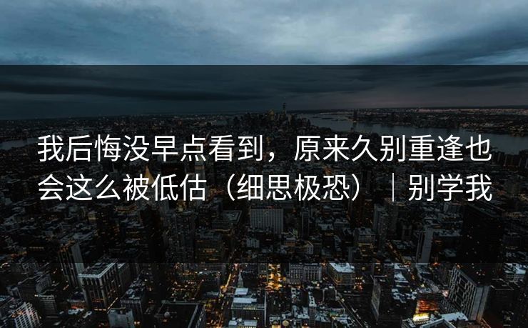 我后悔没早点看到,原来久别重逢也会这么被低估(细思极恐)|别学我 我后悔没早点看到,原来久别重逢也会这么被低估(细思极恐)|别学我