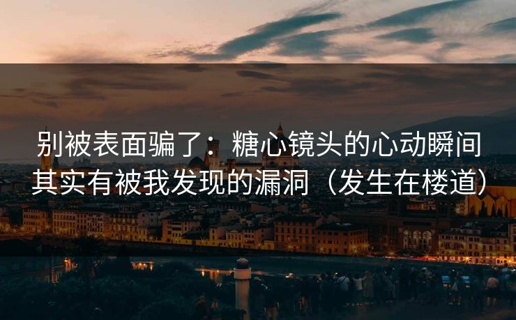 别被表面骗了：糖心镜头的心动瞬间其实有被我发现的漏洞（发生在楼道）