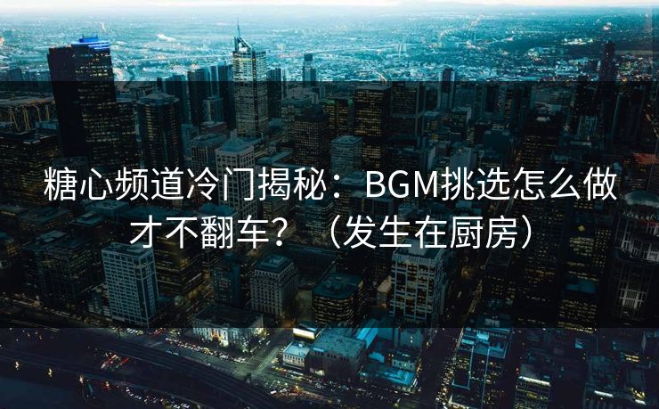 糖心频道冷门揭秘：BGM挑选怎么做才不翻车？（发生在厨房）