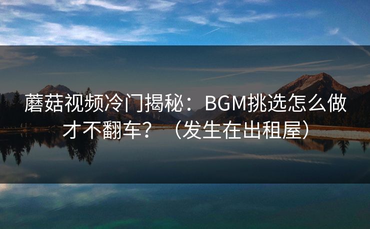 蘑菇视频冷门揭秘：BGM挑选怎么做才不翻车？（发生在出租屋）