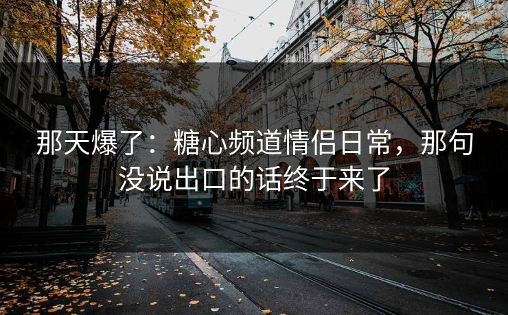 那天爆了：糖心频道情侣日常，那句没说出口的话终于来了