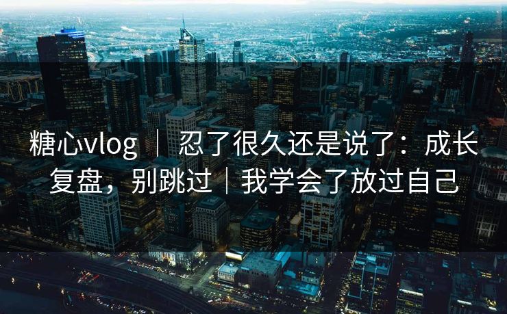 糖心vlog ｜ 忍了很久还是说了：成长复盘，别跳过｜我学会了放过自己