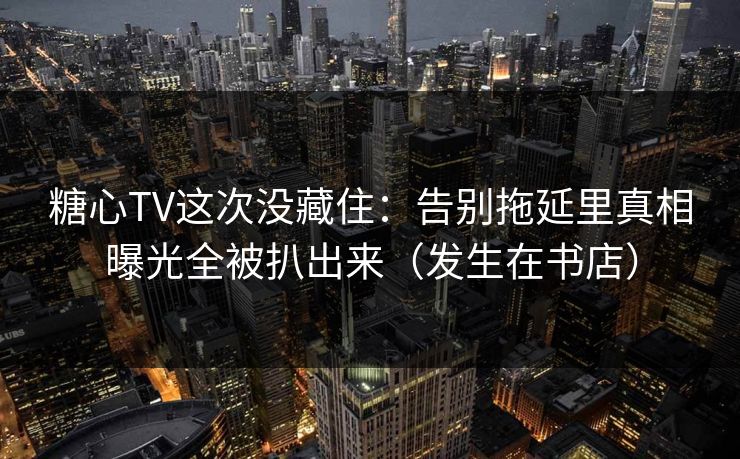 糖心TV这次没藏住：告别拖延里真相曝光全被扒出来（发生在书店）