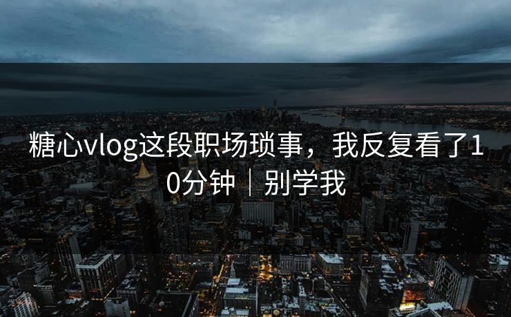 糖心vlog这段职场琐事，我反复看了10分钟｜别学我