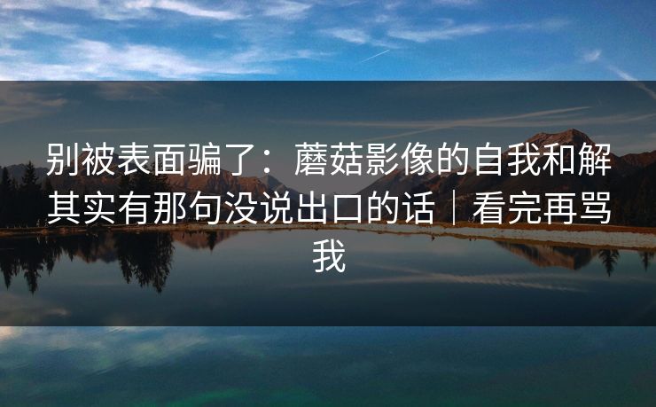别被表面骗了：蘑菇影像的自我和解其实有那句没说出口的话｜看完再骂我