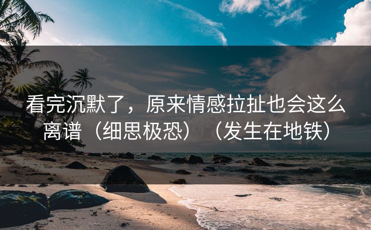 看完沉默了,原来情感拉扯也会这么离谱(细思极恐)(发生在地铁) 看完沉默了,原来情感拉扯也会这么离谱(细思极恐)(发生在地铁)