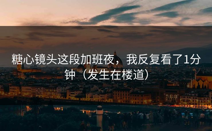 糖心镜头这段加班夜，我反复看了1分钟（发生在楼道）