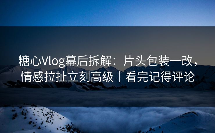 糖心Vlog幕后拆解：片头包装一改，情感拉扯立刻高级｜看完记得评论