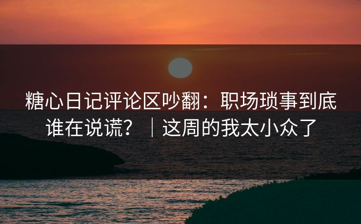 糖心日记评论区吵翻：职场琐事到底谁在说谎？｜这周的我太小众了