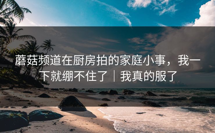 蘑菇频道在厨房拍的家庭小事，我一下就绷不住了｜我真的服了