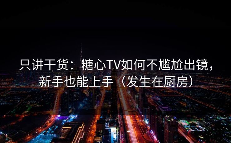 只讲干货：糖心TV如何不尴尬出镜，新手也能上手（发生在厨房）