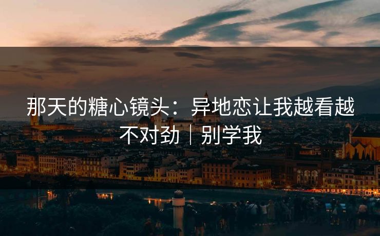 那天的糖心镜头：异地恋让我越看越不对劲｜别学我
