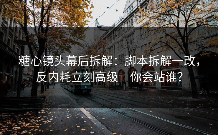 糖心镜头幕后拆解：脚本拆解一改，反内耗立刻高级｜你会站谁？