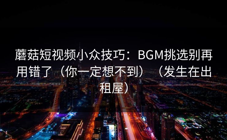 蘑菇短视频小众技巧：BGM挑选别再用错了（你一定想不到）（发生在出租屋）