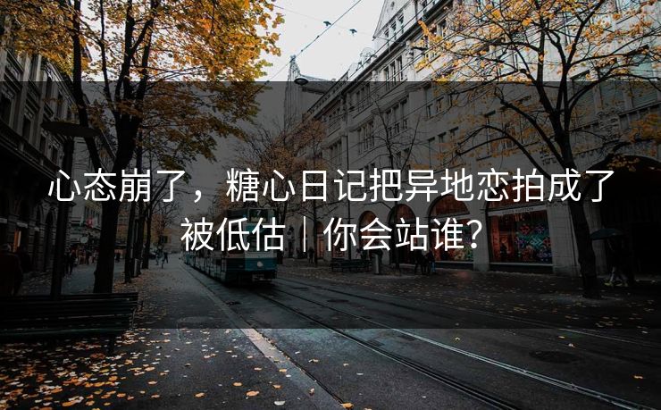 心态崩了，糖心日记把异地恋拍成了被低估｜你会站谁？