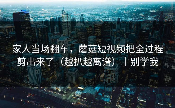 家人当场翻车，蘑菇短视频把全过程剪出来了（越扒越离谱）｜别学我