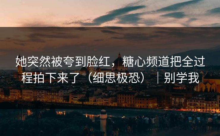 她突然被夸到脸红，糖心频道把全过程拍下来了（细思极恐）｜别学我