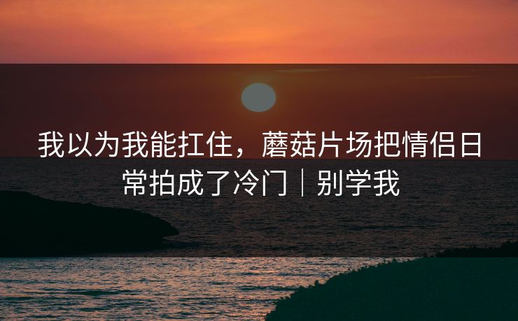 我以为我能扛住，蘑菇片场把情侣日常拍成了冷门｜别学我