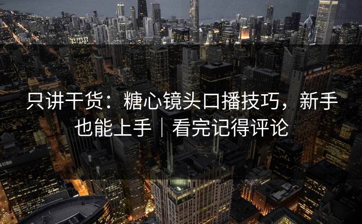 只讲干货：糖心镜头口播技巧，新手也能上手｜看完记得评论